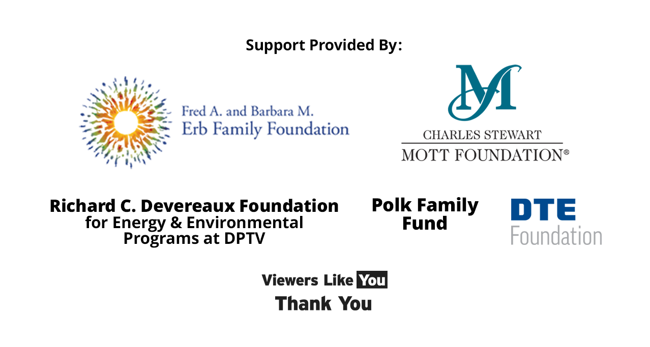 Brought to you by Detroit Public Television thanks to the support from the Fred A. and Barbara M. Erb Family Foundation, The Charles Stewart Mott Foundation, the Richard C. Devereaux Foundation Fund for Energy and Environmental Programs at DPTV, the Polk Family Fund, DTE Foundation, and viewers like you. Thank you.